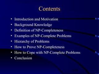 2/30
Contents
• Introduction and Motivation
• Background Knowledge
• Definition of NP-Completeness
• Examples of NP-Complete Problems
• Hierarchy of Problems
• How to Prove NP-Completeness
• How to Cope with NP-Complete Problems
• Conclusion
 