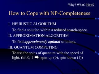 25/30
How to Cope with NP-Completeness
I. HEURISTIC ALGORITHM
To find a solution within a reduced search-space.
II. APPROXIMATION ALGORITHM
To find approximately optimal solutions.
III. QUANTUM COMPUTING
To use the spins of quantum with the speed of
light. (bit 0, 1 spin-up (0), spin-down (1))
Why? What? How?
 