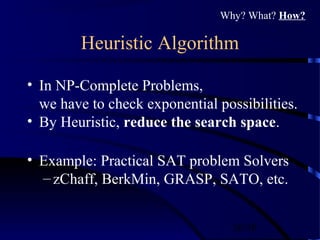 26/30
Heuristic Algorithm
• In NP-Complete Problems,
we have to check exponential possibilities.
• By Heuristic, reduce the search space.
• Example: Practical SAT problem Solvers
– zChaff, BerkMin, GRASP, SATO, etc.
Why? What? How?
 