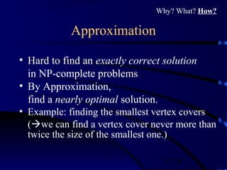 27/30
Approximation
• Hard to find an exactly correct solution
in NP-complete problems
• By Approximation,
find a nearly optimal solution.
• Example: finding the smallest vertex covers
(we can find a vertex cover never more than
twice the size of the smallest one.)
Why? What? How?
 