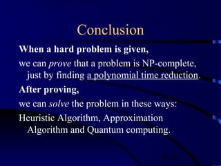 29/30
Conclusion
When a hard problem is given,
we can prove that a problem is NP-complete,
just by finding a polynomial time reduction.
After proving,
we can solve the problem in these ways:
Heuristic Algorithm, Approximation
Algorithm and Quantum computing.
 