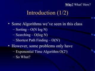 3/30
Introduction (1/2)
• Some Algorithms we’ve seen in this class
– Sorting – O(N log N)
– Searching – O(log N)
– Shortest Path Finding – O(N2
)
• However, some problems only have
– Exponential Time Algorithm O(2N
)
– So What?
Why? What? How?
 