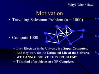 5/30
Motivation
• Traveling Salesman Problem (n = 1000)
• Compute 1000!
– Even Electron in the Universe is a Super Computer,
– And they work for the Estimated Life of the Universe,
– WE CANNOT SOLVE THIS PROBLEM!!!
– This kind of problems are NP-Complete.
Why? What? How?
 