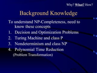 6/30
Background Knowledge
To understand NP-Completeness, need to
know these concepts
1. Decision and Optimization Problems
2. Turing Machine and class P
3. Nondeterminism and class NP
4. Polynomial Time Reduction
(Problem Transformation)
Why? What? How?
 