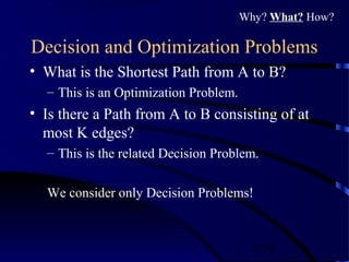 7/30
Decision and Optimization Problems
• What is the Shortest Path from A to B?
– This is an Optimization Problem.
• Is there a Path from A to B consisting of at
most K edges?
– This is the related Decision Problem.
We consider only Decision Problems!
Why? What? How?
 