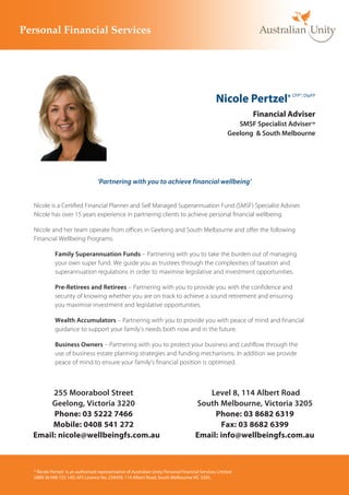 Nicole Pertzel*           CFP®, DipFP



                                                                                                             Financial Adviser
                                                                                                        SMSF Specialist AdviserTM
                                                                                                     Geelong & South Melbourne




                                 ‘Partnering with you to achieve financial wellbeing’


Nicole is a Certified Financial Planner and Self Managed Superannuation Fund (SMSF) Specialist Adviser.
Nicole has over 15 years experience in partnering clients to achieve personal financial wellbeing.

Nicole and her team operate from offices in Geelong and South Melbourne and offer the following
Financial Wellbeing Programs:

           Family Superannuation Funds – Partnering with you to take the burden out of managing
           your own super fund. We guide you as trustees through the complexities of taxation and
           superannuation regulations in order to maximise legislative and investment opportunities.

           Pre-Retirees and Retirees – Partnering with you to provide you with the confidence and
           security of knowing whether you are on track to achieve a sound retirement and ensuring
           you maximise investment and legislative opportunities.

           Wealth Accumulators – Partnering with you to provide you with peace of mind and financial
           guidance to support your family’s needs both now and in the future.

           Business Owners – Partnering with you to protect your business and cashflow through the
           use of business estate planning strategies and funding mechanisms. In addition we provide
           peace of mind to ensure your family’s financial position is optimised.



     255 Moorabool Street                                                               Level 8, 114 Albert Road
    Geelong, Victoria 3220                                                           South Melbourne, Victoria 3205
     Phone: 03 5222 7466                                                                  Phone: 03 8682 6319
     Mobile: 0408 541 272                                                                   Fax: 03 8682 6399
Email: nicole@wellbeingfs.com.au                                                     Email: info@wellbeingfs.com.au



* Nicole Pertzel is an authorised representative of Australian Unity Personal Financial Services Limited
(ABN 26 098 725 145) AFS Licence No. 234459, 114 Albert Road, South Melbourne VIC 3205.
 