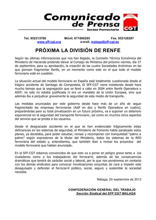 Tel. 952313766 Móvil. 671666295 Fax. 952128287
www.sff-cgt.org e-mail. malaga@sff-cgt.es
PRÓXIMA LA DIVISIÓN DE RENFE
Según las últimas informaciones que nos han llegado, la Comisión Técnica Económica del
Ministerio de Hacienda pretende elevar al Consejo de Ministros del próximo viernes, día 27
de septiembre, para su aprobación, la creación de las cuatro Sociedades Anónimas en las
que piensan fragmentar Renfe, en un momento como este en el que todo el modelo
ferroviario está en cuestión.
La situación actual del modelo ferroviario en España está totalmente cuestionada desde el
trágico accidente de Santiago de Compostela. El SFF-CGT viene insistiendo desde hace
mucho tiempo que la segregación que se llevó a cabo en 2004 entre Renfe Operadora y
ADIF, no solo no estaba justificada ni era un mandato de la Unión Europea, sino que
además iba a perjudicar gravemente la seguridad de este medio de transporte.
Las medidas anunciadas por este gobierno desde hace más de un año de seguir
fragmentado las empresas ferroviarias (Adif en dos y Renfe Operadora en cuatro),
preparándolas para su total privatización en un futuro próximo, va a suponer un deterioro
exponencial en la seguridad del transporte ferroviario, así como en muchos otros aspectos
del servicio que se presta a los usuarios.
Desde el desgraciado accidente en el que se han evidenciado trágicamente estas
deficiencias en los sistemas de seguridad, el Ministerio de Fomento había paralizado estos
planes, ya decididos, para poder estudiar, revisar y recomponer con tranquilidad “palmo a
palmo” según expresiones de la titular del Ministerio, todos los sistemas de la RED
ferroviaria del estado y, entendíamos, que también iban a revisar los proyectos del
modelo ferroviario que habían anunciado.
En el SFF-CGT estamos convencidos de que esto va a poner en peligro grave tanto a los
ciudadanos como a los trabajadores del ferrocarril, además de las consecuencias
dramáticas que tendrá de carácter social y laboral, por lo que nos pondremos en contacto
con los demás sindicatos para convocar movilizaciones conjuntas de cara a impedir este
desaguisado y defender el ferrocarril público, social, seguro y sostenible la sociedad
necesita.
Málaga, 20 septiembre de 2013
CONFEDERACIÓN GENERAL DEL TRABAJO
Sección Sindical del SFF CGT MALAGA
 