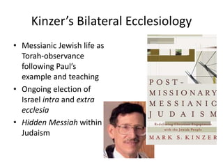 Kinzer’s Bilateral Ecclesiology
• Messianic Jewish life as
Torah-observance
following Paul’s
example and teaching
• Ongoing election of
Israel intra and extra
ecclesia
• Hidden Messiah within
Judaism
 