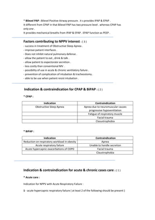 * Bilevel PAP : Bilevel Positive Airway pressure . it s provides IPAP & EPAP .
It different from CPAP in that Bilevel PAP has two pressure level . whereas CPAP has
only one .
It provides mechanical breaths from IPAP & EPAP . EPAP function as PEEP .

Factors contributing to NPPV interest : ( 3 )
- success in treatment of Obstructive Sleep Apnea .
- improve patient interfaces .
- Does not inhibit natural pulmonary defense .
- allow the patient to eat , drink & talk .
- allow patient to expectorate secretion .
- less costly than conventional MV .
- possibility of use in acute & chronic ventilatory failure .
- prevention of complication of intubation & tracheostomy .
- able to be use when patient resist intubation .

Indication & contraindication for CPAP & BiPAP : ( 2 )
* CPAP :
Indication
Obstructive Sleep Apnea

Contraindication
Apnea due to neuromuscular causes
progressive hypoventilation
Fatigue of respiratory muscle
Facial trauma
Clasustrophobia

Indication
Reduction on respiratory workload in obesity
Acute respiratory failure
Acute hypercapnic exacerbations of COPD

Contraindication
Apnea
Unable to handle secretion
Facial trauma
Claustrophobia

* BiPAP :

Indication & contraindication for acute & chronic cases care : ( 1 )
* Acute care :
Indication for NPPV with Acute Respiratory Failure :
1 - acute hypercapnic respiratory failure ( at least 2 of the following should be present )

 
