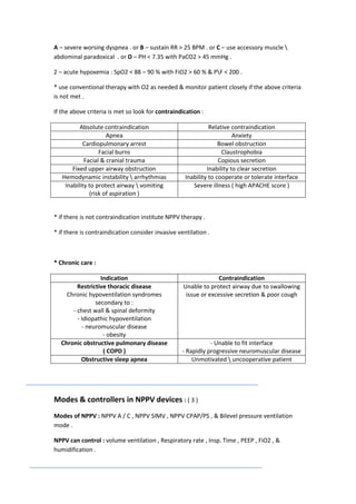 A – severe worsing dyspnea . or B – sustain RR > 25 BPM . or C – use accessory muscle 
abdominal paradoxical . or D – PH < 7.35 with PaCO2 > 45 mmHg .
2 – acute hypoxemia : SpO2 < 88 – 90 % with FiO2 > 60 % & PF < 200 .
* use conventional therapy with O2 as needed & monitor patient closely if the above criteria
is not met .
If the above criteria is met so look for contraindication :
Absolute contraindication
Apnea
Cardiopulmonary arrest
Facial burns
Facial & cranial trauma
Fixed upper airway obstruction
Hemodynamic instability  arrhythmias
Inability to protect airway  vomiting
(risk of aspiration )

Relative contraindication
Anxiety
Bowel obstruction
Claustrophobia
Copious secretion
Inability to clear secretion
Inability to cooperate or tolerate interface
Severe illness ( high APACHE score )

* if there is not contraindication institute NPPV therapy .
* if there is contraindication consider invasive ventilation .

* Chronic care :
Indication
Restrictive thoracic disease
Chronic hypoventilation syndromes
secondary to :
- chest wall & spinal deformity
- Idiopathic hypoventilation
- neuromuscular disease
- obesity
Chronic obstructive pulmonary disease
( COPD )
Obstructive sleep apnea

Contraindication
Unable to protect airway due to swallowing
issue or excessive secretion & poor cough

- Unable to fit interface
- Rapidly progressive neuromuscular disease
Unmotivated  uncooperative patient

Modes & controllers in NPPV devices : ( 3 )
Modes of NPPV : NPPV A / C , NPPV SIMV , NPPV CPAP/PS , & Bilevel pressure ventilation
mode .
NPPV can control : volume ventilation , Respiratory rate , Insp. Time , PEEP , FiO2 , &
humidification .

 
