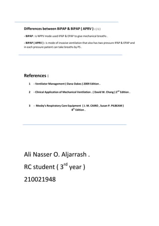 Differences between BiPAP & BiPAP ( APRV ) : ( 1 )
- BiPAP : is NPPV mode used IPAP & EPAP to give mechanical breaths .
- BiPAP ( APRV ) : is mode of invasive ventilation that also has two pressure IPAP & EPAP and
in each pressure patient can take breaths by PS .

References :
1

- Ventilator Management ( Dana Oakes ) 2009 Edition .

2

- Clinical Application of Mechanical Ventilation . ( David W. Chang ) 2nd Edition .

3

- Mosby's Respiratory Care Equipment ( J. M. CAIRO , Susan P. PILBEAM )
8th Edition .

Ali Nasser O. Aljarrash .
RC student ( 3rd year )
210021948

 