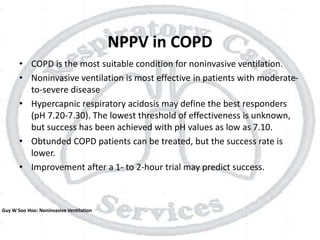 NPPV in COPD
• COPD is the most suitable condition for noninvasive ventilation.
• Noninvasive ventilation is most effective in patients with moderate-
to-severe disease
• Hypercapnic respiratory acidosis may define the best responders
(pH 7.20-7.30). The lowest threshold of effectiveness is unknown,
but success has been achieved with pH values as low as 7.10.
• Obtunded COPD patients can be treated, but the success rate is
lower.
• Improvement after a 1- to 2-hour trial may predict success.
Guy W Soo Hoo: Noninvasive Ventilation
 