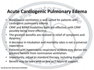 Acute Cardiogenic Pulmonary Edema
• Noninvasive ventilation is well suited for patients with
cardiogenic pulmonary edema.
• CPAP and BiPAP modalities both are effective, with CPAP
possibly being more effective.
• The greatest benefits are realized in relief of symptoms and
dyspnea.
• A decrease in intubation and mortality rates is not a universal
experience.
• Patients with hypercapnic respiratory acidosis may derive the
greatest benefit from noninvasive ventilation.
• Importantly, adjust to standard therapy, including diuresis.
• Benefit may be seen with as few as 2 hours of support.
Guy W Soo Hoo: Noninvasive Ventilation
 