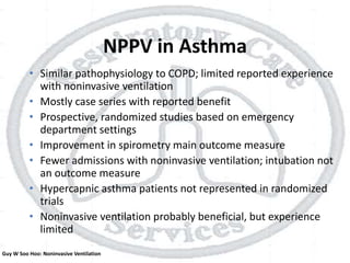 NPPV in Asthma
• Similar pathophysiology to COPD; limited reported experience
with noninvasive ventilation
• Mostly case series with reported benefit
• Prospective, randomized studies based on emergency
department settings
• Improvement in spirometry main outcome measure
• Fewer admissions with noninvasive ventilation; intubation not
an outcome measure
• Hypercapnic asthma patients not represented in randomized
trials
• Noninvasive ventilation probably beneficial, but experience
limited
Guy W Soo Hoo: Noninvasive Ventilation
 