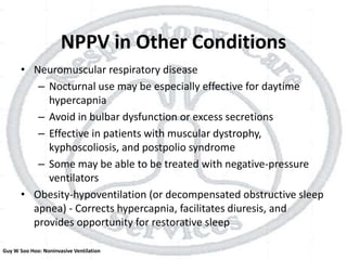 NPPV in Other Conditions
• Neuromuscular respiratory disease
– Nocturnal use may be especially effective for daytime
hypercapnia
– Avoid in bulbar dysfunction or excess secretions
– Effective in patients with muscular dystrophy,
kyphoscoliosis, and postpolio syndrome
– Some may be able to be treated with negative-pressure
ventilators
• Obesity-hypoventilation (or decompensated obstructive sleep
apnea) - Corrects hypercapnia, facilitates diuresis, and
provides opportunity for restorative sleep
Guy W Soo Hoo: Noninvasive Ventilation
 