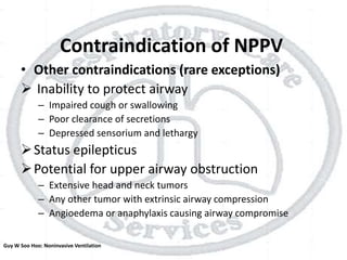 Contraindication of NPPV
• Other contraindications (rare exceptions)
 Inability to protect airway
– Impaired cough or swallowing
– Poor clearance of secretions
– Depressed sensorium and lethargy
Status epilepticus
Potential for upper airway obstruction
– Extensive head and neck tumors
– Any other tumor with extrinsic airway compression
– Angioedema or anaphylaxis causing airway compromise
Guy W Soo Hoo: Noninvasive Ventilation
 