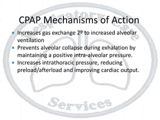 CPAP Mechanisms of Action
 Increases gas exchange 2º to increased alveolar
ventilation
 Prevents alveolar collapse during exhalation by
maintaining a positive intra-alveolar pressure.
 Increases intrathoracic pressure, reducing
preload/afterload and improving cardiac output.
 
