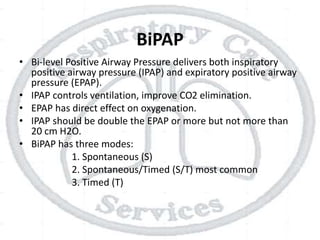 BiPAP
• Bi-level Positive Airway Pressure delivers both inspiratory
positive airway pressure (IPAP) and expiratory positive airway
pressure (EPAP).
• IPAP controls ventilation, improve CO2 elimination.
• EPAP has direct effect on oxygenation.
• IPAP should be double the EPAP or more but not more than
20 cm H2O.
• BiPAP has three modes:
1. Spontaneous (S)
2. Spontaneous/Timed (S/T) most common
3. Timed (T)
 