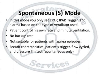 Spontaneous (S) Mode
• In this mode you only set EPAP, IPAP, Trigger, and
alarms based on the type of ventilator used.
• Patient control his own rate and minute ventilation.
• No backup rate.
• Not suitable for patients with apnea episodes.
• Breath characteristics: patient’s trigger, flow cycled,
and pressure limited. (spontaneous only)
 