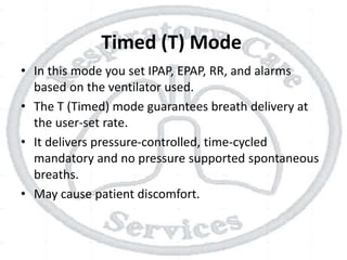 Timed (T) Mode
• In this mode you set IPAP, EPAP, RR, and alarms
based on the ventilator used.
• The T (Timed) mode guarantees breath delivery at
the user-set rate.
• It delivers pressure-controlled, time-cycled
mandatory and no pressure supported spontaneous
breaths.
• May cause patient discomfort.
 