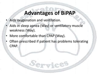 Advantages of BiPAP
• Aids oxygenation and ventilation.
• Aids in sleep apnea (Way) or ventilatory muscle
weakness (Way).
• More comfortable than CPAP (Way).
• Often prescribed if patient has problems tolerating
CPAP.
 