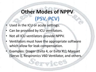 Other Modes of NPPV
(PSV, PCV)
• Used in the ICU or acute settings.
• Can be provided by ICU ventilators.
• Not all ICU ventilators provide NPPV.
• Ventilators must have the appropriate software
which allow for leak compensation.
• Examples: Drager (Evita 4, or Evita XL), Maquet
(Servo i), Respironics V60 Ventilator, and others.
 