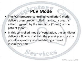 PCV Mode
• The PCV (pressure-controlled ventilation) mode
delivers pressure-controlled mandatory breaths,
either triggered by the ventilator (Timed) or the
patient (Spont).
• In this controlled mode of ventilation, the ventilator
delivers a flow to maintain the preset pressure at a
preset respiratory rate and during a preset
inspiratory time.
FEATURE_maq_niv_insert_050927
 
