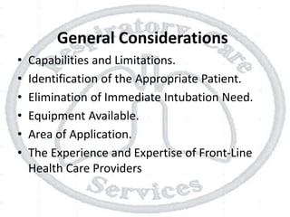 General Considerations
• Capabilities and Limitations.
• Identification of the Appropriate Patient.
• Elimination of Immediate Intubation Need.
• Equipment Available.
• Area of Application.
• The Experience and Expertise of Front-Line
Health Care Providers
 