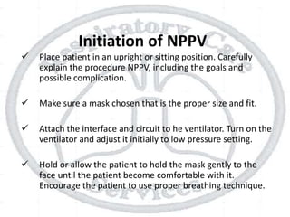 Initiation of NPPV
 Place patient in an upright or sitting position. Carefully
explain the procedure NPPV, including the goals and
possible complication.
 Make sure a mask chosen that is the proper size and fit.
 Attach the interface and circuit to he ventilator. Turn on the
ventilator and adjust it initially to low pressure setting.
 Hold or allow the patient to hold the mask gently to the
face until the patient become comfortable with it.
Encourage the patient to use proper breathing technique.
 