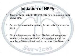 Initiation of NPPV
 Monitor SpO2; adjust FiO2 or the O2 flow to maintain SpO2
above 90%.
 Secure the mask to the patient. Do not make the straps too
tight.
 Titrate the pressures (IPAP and EPAP) to achieve patient
comfort, adequate exhaled Vt, and synchrony with the
ventilator. Do not allow Ppeak to be more than 20 cm H2O.
 