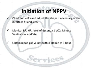 Initiation of NPPV
 Check for leaks and adjust the straps if necessary or the
interface fit and size.
 Monitor RR, HR, level of dyspnea, SpO2, Minute
Ventilation, and Vte.
 Obtain blood gas values within 30 min to 1 hour.
 