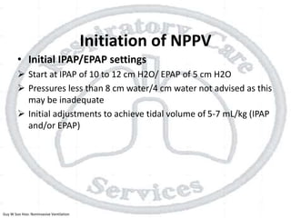 Initiation of NPPV
• Initial IPAP/EPAP settings
 Start at IPAP of 10 to 12 cm H2O/ EPAP of 5 cm H2O
 Pressures less than 8 cm water/4 cm water not advised as this
may be inadequate
 Initial adjustments to achieve tidal volume of 5-7 mL/kg (IPAP
and/or EPAP)
Guy W Soo Hoo: Noninvasive Ventilation
 