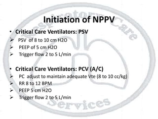 Initiation of NPPV
• Critical Care Ventilators: PSV
 PSV of 8 to 10 cm H2O
 PEEP of 5 cm H2O
 Trigger flow 2 to 5 L/min
• Critical Care Ventilators: PCV (A/C)
 PC adjust to maintain adequate Vte (8 to 10 cc/kg)
 RR 8 to 12 BPM
 PEEP 5 cm H2O
 Trigger flow 2 to 5 L/min
 