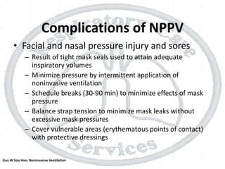 Complications of NPPV
• Facial and nasal pressure injury and sores
– Result of tight mask seals used to attain adequate
inspiratory volumes
– Minimize pressure by intermittent application of
noninvasive ventilation
– Schedule breaks (30-90 min) to minimize effects of mask
pressure
– Balance strap tension to minimize mask leaks without
excessive mask pressures
– Cover vulnerable areas (erythematous points of contact)
with protective dressings
Guy W Soo Hoo: Noninvasive Ventilation
 