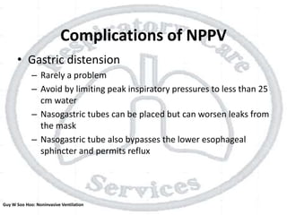 Complications of NPPV
• Gastric distension
– Rarely a problem
– Avoid by limiting peak inspiratory pressures to less than 25
cm water
– Nasogastric tubes can be placed but can worsen leaks from
the mask
– Nasogastric tube also bypasses the lower esophageal
sphincter and permits reflux
Guy W Soo Hoo: Noninvasive Ventilation
 