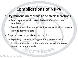 Complications of NPPV
• Dry mucous membranes and thick secretions
– Seen in patients with extended use of noninvasive
ventilation
– Provide humidification for noninvasive ventilation devices
– Provide daily oral care
• Aspiration of gastric contents
– Especially if emesis during noninvasive ventilation
– Avoid noninvasive ventilation in patient with ongoing
emesis or hematemesis
Guy W Soo Hoo: Noninvasive Ventilation
 