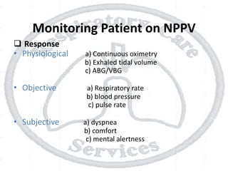 Monitoring Patient on NPPV
 Response
• Physiological a) Continuous oximetry
b) Exhaled tidal volume
c) ABG/VBG
• Objective a) Respiratory rate
b) blood pressure
c) pulse rate
• Subjective a) dyspnea
b) comfort
c) mental alertness
 