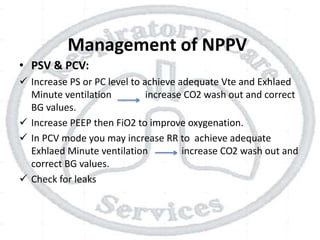Management of NPPV
• PSV & PCV:
 Increase PS or PC level to achieve adequate Vte and Exhlaed
Minute ventilation increase CO2 wash out and correct
BG values.
 Increase PEEP then FiO2 to improve oxygenation.
 In PCV mode you may increase RR to achieve adequate
Exhlaed Minute ventilation increase CO2 wash out and
correct BG values.
 Check for leaks
 