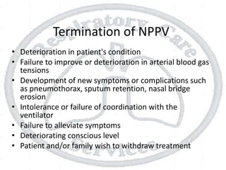 Termination of NPPV
• Deterioration in patient's condition
• Failure to improve or deterioration in arterial blood gas
tensions
• Development of new symptoms or complications such
as pneumothorax, sputum retention, nasal bridge
erosion
• Intolerance or failure of coordination with the
ventilator
• Failure to alleviate symptoms
• Deteriorating conscious level
• Patient and/or family wish to withdraw treatment
 