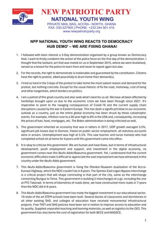 1
NEW PATRIOTIC PARTY
NATIONAL YOUTH WING
PRIVATE MAIL BAG, ACCRA - NORTH, GHANA
FAX: 030-227905 | PHONE: +233 244 901 418
www.newpatrioticparty.org
NPP NATIONAL YOUTH WING REACTS TO DEMOCRACY
HUB DEMO' – WE ARE FIXING GHANA!
1. I followed with keen interest a 3-Day demonstration organised by a group known as Democracy
Hub. I want to firstly condemn the action of the police force on the first day of the demonstration. I
thought that the barbaric act that was meted on us in September 2015, where we were brutalised,
served as a lesson for the police to learn from and never to repeat again but alas.
2. For the records, the right to demonstrate is inalienable and guaranteed by the constitution. Citizens
have the right to protest, albeit peacefully to drum home their demand(s).
3. I tried so hard in the 3 days of the protest to take home the most salient reason and demand for the
protest, but nothing concrete. Except for the usual rhetoric of fix the road, motorway, cost of living
and other tangentials, which borders on politics.
4. I am a patriot of this great country and also seek what's best for us all. We have all been affected by
hardships brought upon us due to the economic crisis we have been through since 2021. It's
imperative to point to the ravaging consequences of Covid-19 and the current supply chain
disruptions caused by the war in Eastern Europe. This has dealt a significant blow to our economic
outlook as a country, just as the entire global economy has been struck by these catastrophic
events. For example, inflation rose to a 30-year high to 8% in the USA and, consequently, increasing
the prices of fuel, food, mortgages, etc. The Biden administration is being criticised as well.
5. This government inherited an economy that was in tatters in 2017, GDP growth averaged 3.5%,
significant job losses due to Dumsor, freeze on public sector employment, all statutory accounts
were in arrears. Unemployment was high at 5.5%. This saw teacher and nurse trainees who had
completed school sit at home for 4 years until this government came into office.
6. It is okay to criticise this government. We are human and have flaws, but in terms of infrastructural
development, youth employment and support, and investment in the digital economy, no
government comes near this Akufo-Addo/Bawumia government. Yet, I understand that the current
economic difficulties make it difficult to appreciate the vast improvement we have witnessed in this
country under the Akufo-Addo government.
7. This Akufo-Addo/Bawumia government is fixing the Ofankor-Nsawam dualisation of the Accra-
Kumasi Highway, which the NDC couldn't do in 8 years. The Spintex-East Legon Bypass interchange
is a critical project that will shape commuting in that part of the city, same as the interchange
connecting Nungua to Tema. This government is building 5 interchanges at a go, including the one
at PTC Takoradi. In terms of kilometres of roads done, we have constructed more roads in 7-years
than the NDC did in 8-years.
8. This Akufo-Addo/Bawumia government has made the biggest investment in our educational sector.
10-state of the art STEM schools have been built. Several blocks of classrooms and dormitories in
all other existing SHS, and colleges of education have received monumental infrastructural
projects. Free TVET and SHS policies have been set in motion to improve access to education and
its quality. Supplied unparallel teaching and learning materials; as well as logistics to the GES. This
government has also borne the cost of registration for both BECE and WASSCE.
 