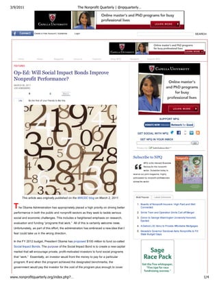 3/9/2011                                                       The Nonprofit Quarterly | @npquarterly…




                    Create a Free Account | Subscribe       Login                                                                                         SEARCH




     Home              About              Magazine          Columns     Features   Shop NPQ    Newswire         Support NPQ


  FEATURES


  Op-Ed: Will Social Impact Bonds Improve
  Nonprofit Performance?
  MARCH 08, 2011
  JOE KRIESBERG

              0                      0              Share


      Like    Be the first of your friends to like this.




                                                                                                                            SUPPORT NPQ




                                                                                                     GET SOCIAL WITH NPQ

                                                                                                          GET NPQ IN YOUR INBOX
                                                                                                                                                      GO




                                                                                                 Subscribe to NPQ
                                                                                                            NPQ is the Harvard Business
                                                                                                            Review for the nonprofit
                                                                                                            sector. Subscribe today to
                                                                                                 receive our print magazine, highly
                                                                                                 anticipated by nonprofit professionals
                                                                                                 across the sector.




         This article was originally published on the MACDC blog on March 2, 2011.                  Most Popular       Latest Comments




  T   he Obama Administration has appropriately placed a high priority on driving better
                                                                                                     1. Boards of Nonprofit Insurers: High Paid and Well
                                                                                                        Connected

  performance in both the public and nonprofit sectors as they seek to tackle serious                2. Smile Train and Operation Smile Call off Merger

  social and economic challenges. This includes a heightened emphasis on research,                   3. Donor to George Washington University Honored,
                                                                                                        Ejected
  evaluation and funding “programs that work.” All of this is certainly welcome news.
                                                                                                     4. A Detroit L3C Aims to Provide Affordable Mortgages
  Unfortunately, as part of this effort, the administration has embraced a new idea that I
                                                                                                     5. Nevada's Governor Sandoval Asks Nonprofits to Fill
  fear could take us in the wrong direction.                                                            State Budget Gaps

  In the FY 2012 budget, President Obama has proposed $100 million to fund co-called
  Social Impact Bonds. The purpose of the Social Impact Bond is to create a new capital
  market that will encourage private, profit-motivated investors to fund social programs
  that “work.” Essentially, an investor would front the money to pay for a particular
  program. If and when the program achieved the designated benchmarks, the
  government would pay the investor for the cost of the program plus enough to cover


www.nonprofitquarterly.org/index.php?…                                                                                                                        1/4
 