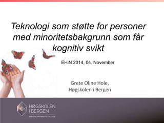 Teknologi som støtte for personer 
med minoritetsbakgrunn som får 
kognitiv svikt 
EHiN 2014, 04. November 
Grete Oline Hole, 
Høgskolen i Bergen 
 