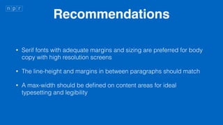 Recommendations
? Serif fonts with adequate margins and sizing are preferred for body
copy with high resolution screens
? The line-height and margins in between paragraphs should match
? A max-width should be de?ned on content areas for ideal
typesetting and legibility
 