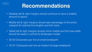 Recommendations
? Desktop left & right margins should continue to have a healthy
amount of space
? Mobile left & right margins should take advantage of the entire
viewport for optimal line lengths and font sizes
? Tablet left & right margins should mirror mobile and the max-width
should be equal in portrait & landscape modes
? 35-40 Characters per line at small breakpoint
? 70-75 Characters per line at medium & large breakpoint
 