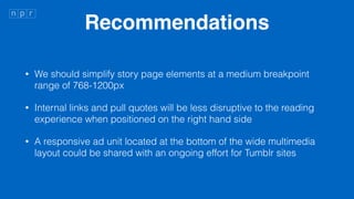 Recommendations
? We should simplify story page elements at a medium breakpoint
range of 768-1200px
? Internal links and pull quotes will be less disruptive to the reading
experience when positioned on the right hand side
? A responsive ad unit located at the bottom of the wide multimedia
layout could be shared with an ongoing effort for Tumblr sites
 