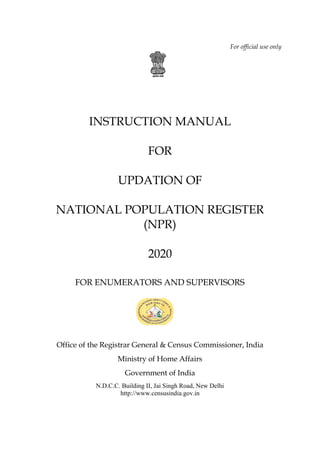 For official use only
INSTRUCTION MANUAL
FOR
UPDATION OF
NATIONAL POPULATION REGISTER
(NPR)
2020
FOR ENUMERATORS AND SUPERVISORS
Office of the Registrar General & Census Commissioner, India
Ministry of Home Affairs
Government of India
N.D.C.C. Building II, Jai Singh Road, New Delhi
http://www.censusindia.gov.in
 
