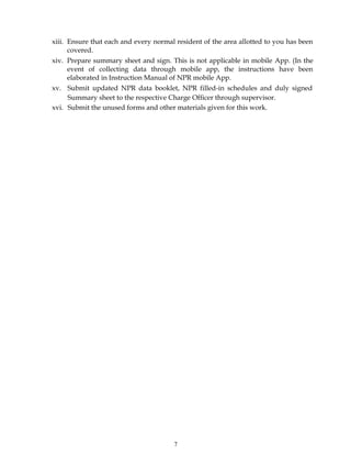 7
xiii. Ensure that each and every normal resident of the area allotted to you has been
covered.
xiv. Prepare summary sheet and sign. This is not applicable in mobile App. (In the
event of collecting data through mobile app, the instructions have been
elaborated in Instruction Manual of NPR mobile App.
xv. Submit updated NPR data booklet, NPR filled-in schedules and duly signed
Summary sheet to the respective Charge Officer through supervisor.
xvi. Submit the unused forms and other materials given for this work.
 