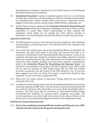 9
Household may be related or unrelated or a mix of both whereas in an Institutional
Household the persons are unrelated.
3.8 Institutional Household: A group of unrelated persons who live in an institution
and take their meals from a common kitchen is called an ‘Institutional Household’
e.g. boarding houses, messes, hostels, hotels, rescue homes, observation homes,
beggars' homes, jails, ashrams, old age homes, children homes, orphanages, etc.
3.9 Further, the procedures explained in the Instruction Manual for Houselisting and
Housing Census include the Numbering of Buildings and Census Houses and the
preparation of Layout Map. Proper understanding of these concepts and
procedures would enable you to complete the work without omission or
duplication. You must familiarize yourself with all these concepts and procedures.
Approach to field work
3.10 The NPR updation exercise is to be done by the same enumerator, duly appointed
for Houselisting and Housing Census of the allotted HLB by the respective local
administration.
3.11 You would have already gone around the Houselisting Block and identified the
boundaries and other land marks of the block and ensured that there is no
confusion in identification of the Houselisting (HL) Block boundary. In case of any
confusion, the Supervisor should be consulted and problem should be resolved
before the commencement of work. After identification of HL Block boundary you
would have been assigned, building and census house numbers as described in
detail in the Instruction Manual for Houselisting and Housing Census. You
would have also prepared Layout Map of the block assigned to you which would
also be used for updation of NPR. Please ensure that the NPR data booklet
provided corresponds with the location of the HLB allotted to you. If you have
been assigned more than one block, the records of each block should be kept
separately. You are now ready to update the NPR.
3.12 Please have the contact details of Supervisor/ Charge officer for any necessity
during the field work.
3.13 As instructed in the training classes start the Houselisting Operations first and then
undertake updating of NPR. Start at the first house and proceed systematically till
you reach the last house. This will enable you to cover all the households without
omission. The field work shall be monitored by State/District/Tehsil/Charge
Level/Supervisor Authority for ensuring timely completion and quality. The
overall supervision and control shall be exercised by the officers/officials of the
Directorate of Census Operations/Registrar General Citizen Registration, India.
Field Work by Enumerator/ Supervisor
3.14 Step by Step modifying /correcting NPR data booklet and filling up of new NPR
schedule and other forms by the Enumerator during field work:
 