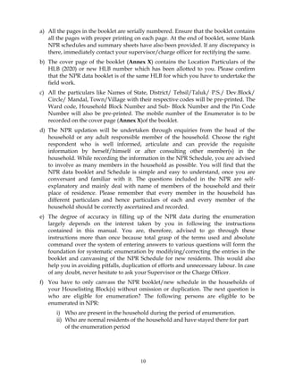 10
a) All the pages in the booklet are serially numbered. Ensure that the booklet contains
all the pages with proper printing on each page. At the end of booklet, some blank
NPR schedules and summary sheets have also been provided. If any discrepancy is
there, immediately contact your supervisor/charge officer for rectifying the same.
b) The cover page of the booklet (Annex X) contains the Location Particulars of the
HLB (2020) or new HLB number which has been allotted to you. Please confirm
that the NPR data booklet is of the same HLB for which you have to undertake the
field work.
c) All the particulars like Names of State, District/ Tehsil/Taluk/ P.S./ Dev.Block/
Circle/ Mandal, Town/Village with their respective codes will be pre-printed. The
Ward code, Household Block Number and Sub- Block Number and the Pin Code
Number will also be pre-printed. The mobile number of the Enumerator is to be
recorded on the cover page (Annex X)of the booklet.
d) The NPR updation will be undertaken through enquiries from the head of the
household or any adult responsible member of the household. Choose the right
respondent who is well informed, articulate and can provide the requisite
information by herself/himself or after consulting other member(s) in the
household. While recording the information in the NPR Schedule, you are advised
to involve as many members in the household as possible. You will find that the
NPR data booklet and Schedule is simple and easy to understand, once you are
conversant and familiar with it. The questions included in the NPR are self-
explanatory and mainly deal with name of members of the household and their
place of residence. Please remember that every member in the household has
different particulars and hence particulars of each and every member of the
household should be correctly ascertained and recorded.
e) The degree of accuracy in filling up of the NPR data during the enumeration
largely depends on the interest taken by you in following the instructions
contained in this manual. You are, therefore, advised to go through these
instructions more than once because total grasp of the terms used and absolute
command over the system of entering answers to various questions will form the
foundation for systematic enumeration by modifying/correcting the entries in the
booklet and canvassing of the NPR Schedule for new residents. This would also
help you in avoiding pitfalls, duplication of efforts and unnecessary labour. In case
of any doubt, never hesitate to ask your Supervisor or the Charge Officer.
f) You have to only canvass the NPR booklet/new schedule in the households of
your Houselisting Block(s) without omission or duplication. The next question is
who are eligible for enumeration? The following persons are eligible to be
enumerated in NPR:
i) Who are present in the household during the period of enumeration.
ii) Who are normal residents of the household and have stayed there for part
of the enumeration period
 