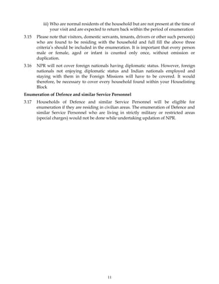 11
iii) Who are normal residents of the household but are not present at the time of
your visit and are expected to return back within the period of enumeration
3.15 Please note that visitors, domestic servants, tenants, drivers or other such person(s)
who are found to be residing with the household and full fill the above three
criteria’s should be included in the enumeration. It is important that every person
male or female, aged or infant is counted only once, without omission or
duplication.
3.16 NPR will not cover foreign nationals having diplomatic status. However, foreign
nationals not enjoying diplomatic status and Indian nationals employed and
staying with them in the Foreign Missions will have to be covered. It would
therefore, be necessary to cover every household found within your Houselisting
Block
Enumeration of Defence and similar Service Personnel
3.17 Households of Defence and similar Service Personnel will be eligible for
enumeration if they are residing in civilian areas. The enumeration of Defence and
similar Service Personnel who are living in strictly military or restricted areas
(special charges) would not be done while undertaking updation of NPR.
 